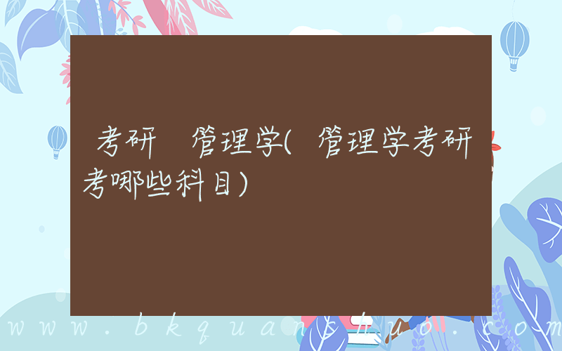 考研 管理学(管理学考研考哪些科目)